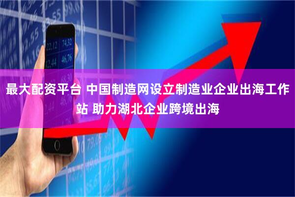 最大配资平台 中国制造网设立制造业企业出海工作站 助力湖北企业跨境出海