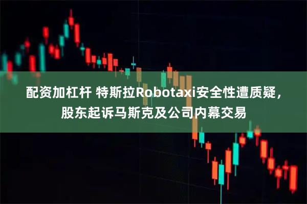 配资加杠杆 特斯拉Robotaxi安全性遭质疑，股东起诉马斯克及公司内幕交易