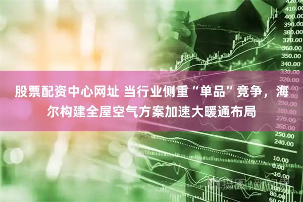 股票配资中心网址 当行业侧重“单品”竞争，海尔构建全屋空气方案加速大暖通布局