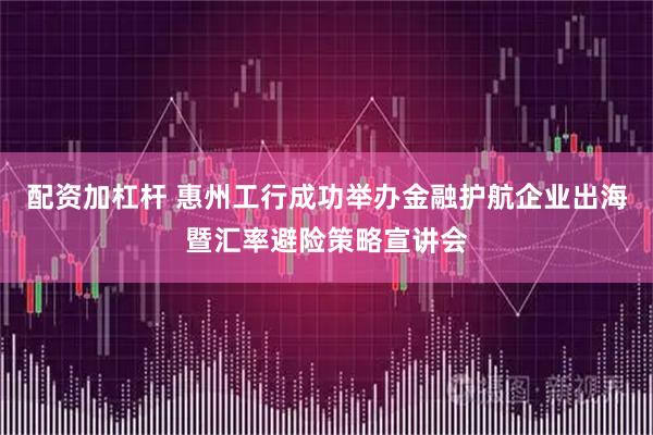 配资加杠杆 惠州工行成功举办金融护航企业出海暨汇率避险策略宣讲会