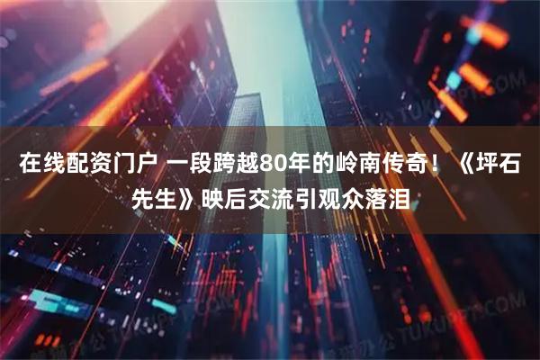 在线配资门户 一段跨越80年的岭南传奇！《坪石先生》映后交流引观众落泪