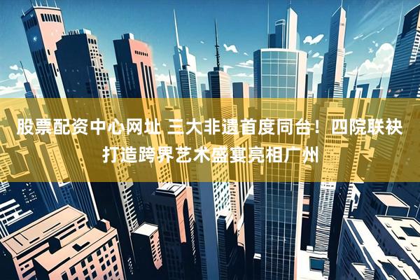 股票配资中心网址 三大非遗首度同台！四院联袂打造跨界艺术盛宴亮相广州