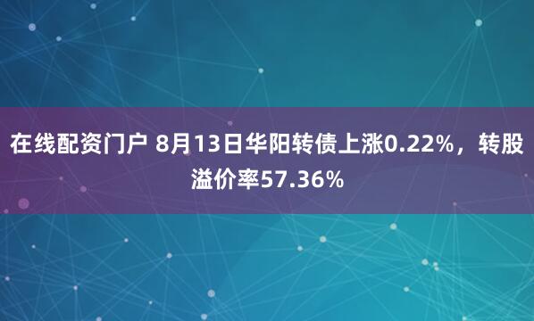 在线配资门户 8月13日华阳转债上涨0.22%，转股溢价率57.36%