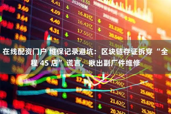 在线配资门户 维保记录避坑：区块链存证拆穿 “全程 4S 店” 谎言，揪出副厂件维修