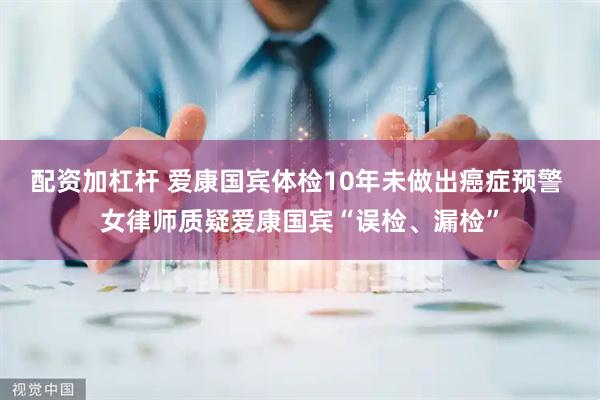 配资加杠杆 爱康国宾体检10年未做出癌症预警 女律师质疑爱康国宾“误检、漏检”