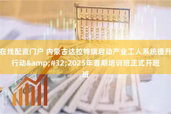 在线配资门户 内蒙古达拉特旗启动产业工人系统提升行动&#32;2025年首期培训班正式开班