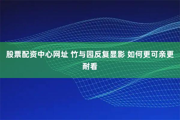 股票配资中心网址 竹与园反复显影 如何更可亲更耐看
