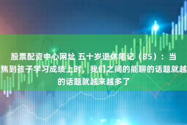 股票配资中心网址 五十岁退休笔记（85）：当我不再聚焦到孩子学习成绩上时，我们之间的能聊的话题就越来越多了