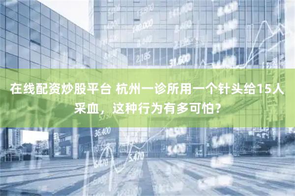 在线配资炒股平台 杭州一诊所用一个针头给15人采血，这种行为有多可怕？