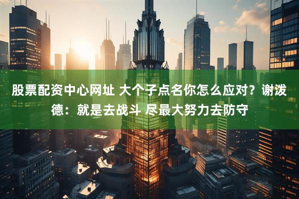 股票配资中心网址 大个子点名你怎么应对？谢泼德：就是去战斗 尽最大努力去防守