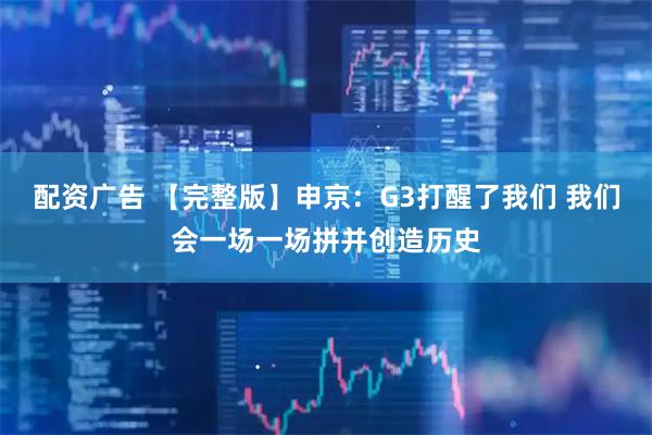 配资广告 【完整版】申京：G3打醒了我们 我们会一场一场拼并创造历史