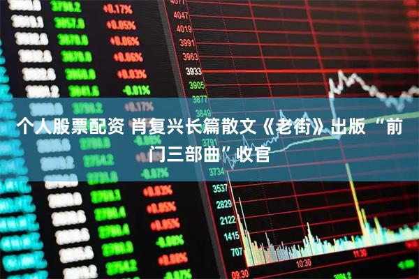 个人股票配资 肖复兴长篇散文《老街》出版 “前门三部曲”收官