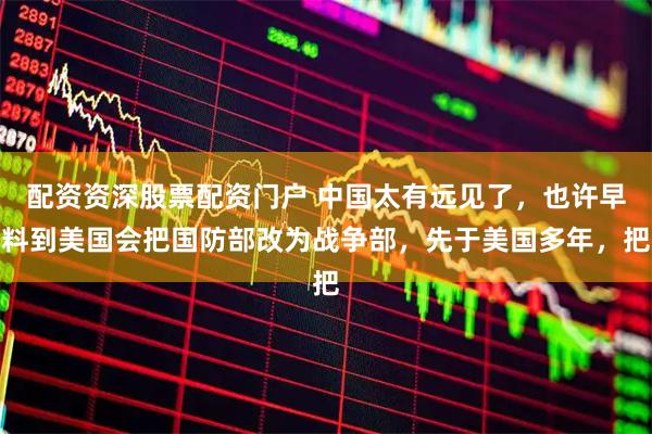 配资资深股票配资门户 中国太有远见了，也许早料到美国会把国防部改为战争部，先于美国多年，把