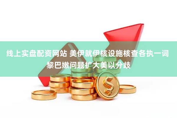线上实盘配资网站 美伊就伊核设施核查各执一词 黎巴嫩问题扩大美以分歧