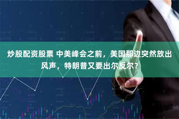 炒股配资股票 中美峰会之前，美国那边突然放出风声，特朗普又要出尔反尔？